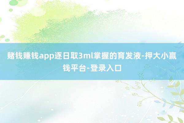 赌钱赚钱app逐日取3ml掌握的育发液-押大小赢钱平台-登录入口