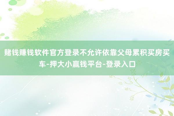 赌钱赚钱软件官方登录不允许依靠父母累积买房买车-押大小赢钱平台-登录入口