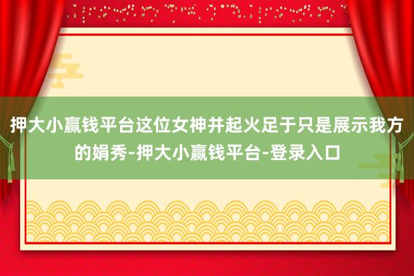 押大小赢钱平台这位女神并起火足于只是展示我方的娟秀-押大小赢钱平台-登录入口