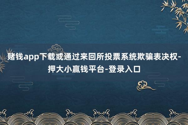 赌钱app下载或通过来回所投票系统欺骗表决权-押大小赢钱平台-登录入口