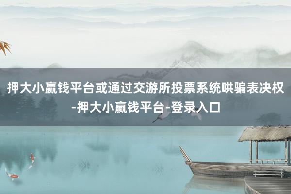 押大小赢钱平台或通过交游所投票系统哄骗表决权-押大小赢钱平台-登录入口
