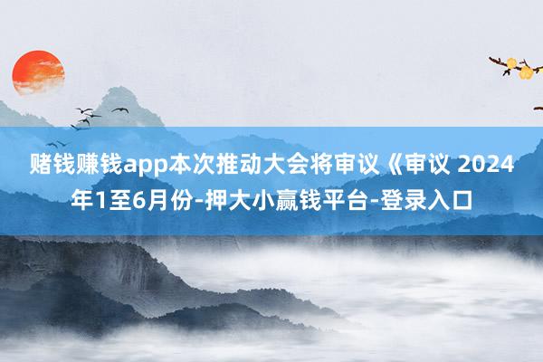 赌钱赚钱app本次推动大会将审议《审议 　　2024年1至6月份-押大小赢钱平台-登录入口