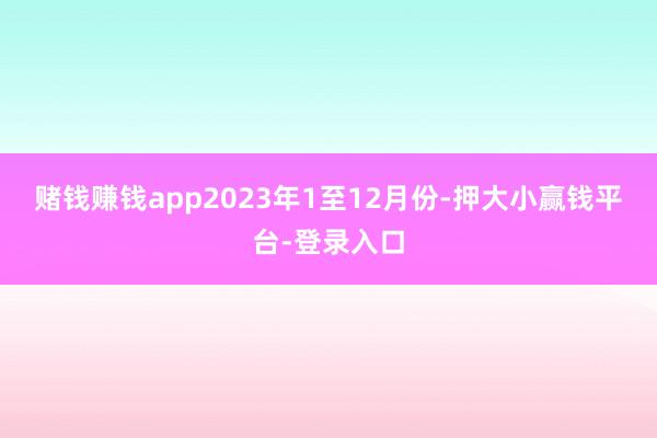 赌钱赚钱app　　2023年1至12月份-押大小赢钱平台-登录入口