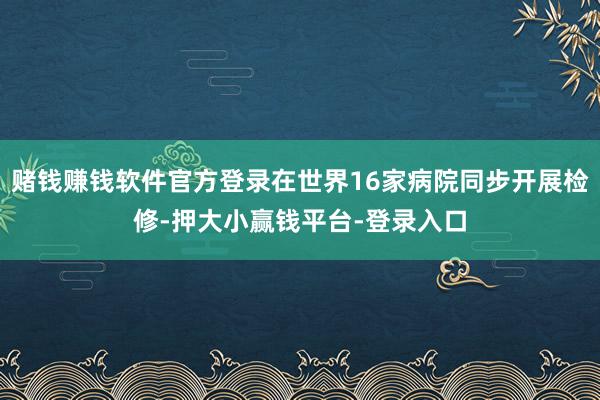 赌钱赚钱软件官方登录在世界16家病院同步开展检修-押大小赢钱平台-登录入口