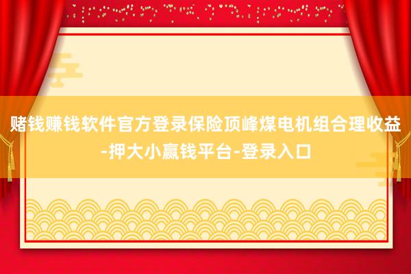 赌钱赚钱软件官方登录保险顶峰煤电机组合理收益-押大小赢钱平台-登录入口