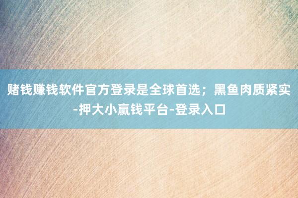 赌钱赚钱软件官方登录是全球首选；黑鱼肉质紧实-押大小赢钱平台-登录入口