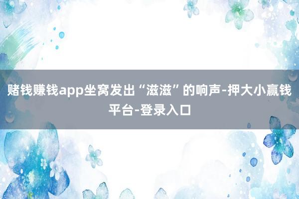 赌钱赚钱app坐窝发出“滋滋”的响声-押大小赢钱平台-登录入口