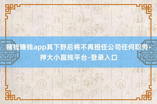 赌钱赚钱app其下野后将不再担任公司任何职务-押大小赢钱平台-登录入口