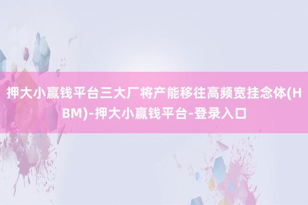 押大小赢钱平台三大厂将产能移往高频宽挂念体(HBM)-押大小赢钱平台-登录入口