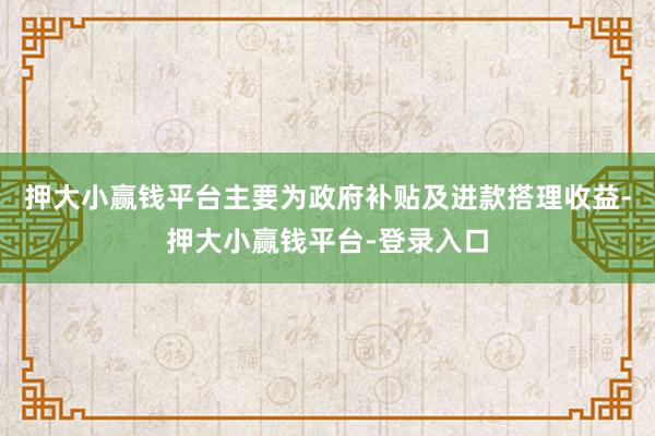押大小赢钱平台主要为政府补贴及进款搭理收益-押大小赢钱平台-登录入口