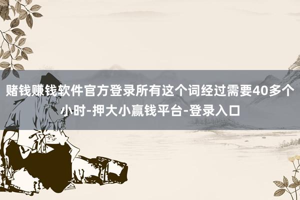 赌钱赚钱软件官方登录所有这个词经过需要40多个小时-押大小赢钱平台-登录入口