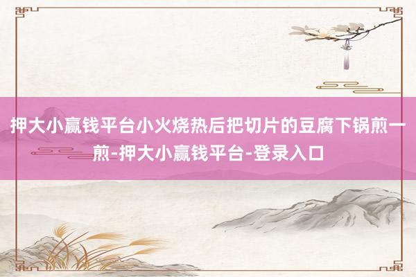 押大小赢钱平台小火烧热后把切片的豆腐下锅煎一煎-押大小赢钱平台-登录入口