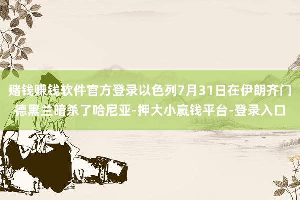赌钱赚钱软件官方登录以色列7月31日在伊朗齐门德黑兰暗杀了哈尼亚-押大小赢钱平台-登录入口