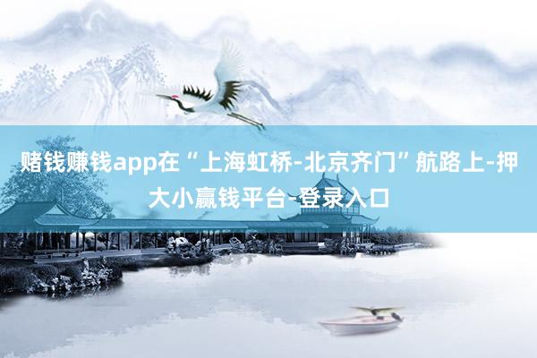 赌钱赚钱app在“上海虹桥-北京齐门”航路上-押大小赢钱平台-登录入口
