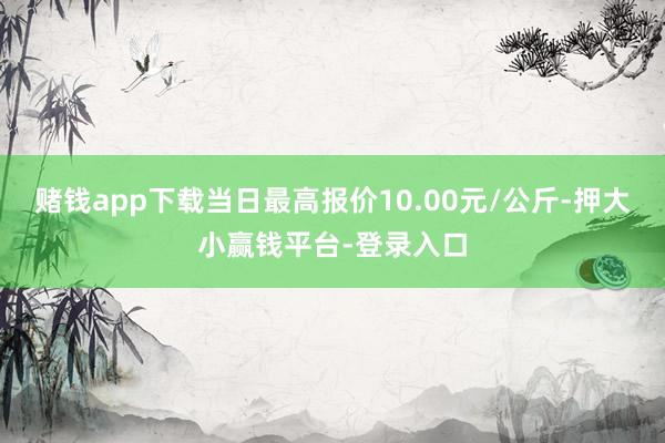 赌钱app下载当日最高报价10.00元/公斤-押大小赢钱平台-登录入口