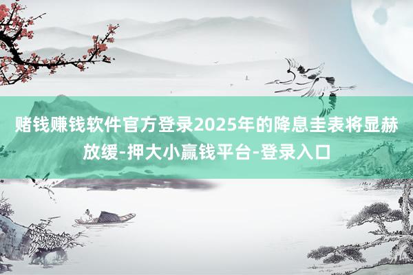 赌钱赚钱软件官方登录2025年的降息圭表将显赫放缓-押大小赢钱平台-登录入口