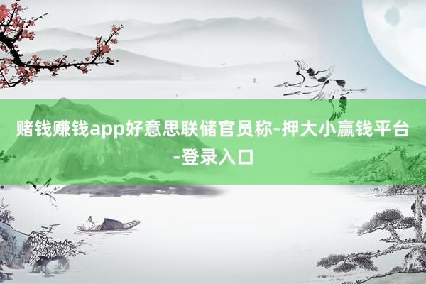 赌钱赚钱app　　好意思联储官员称-押大小赢钱平台-登录入口