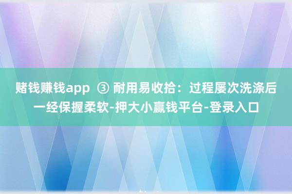 赌钱赚钱app  ③ 耐用易收拾：过程屡次洗涤后一经保握柔软-押大小赢钱平台-登录入口