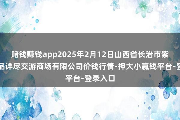 赌钱赚钱app2025年2月12日山西省长治市紫坊农居品详尽交游商场有限公司价钱行情-押大小赢钱平台-登录入口