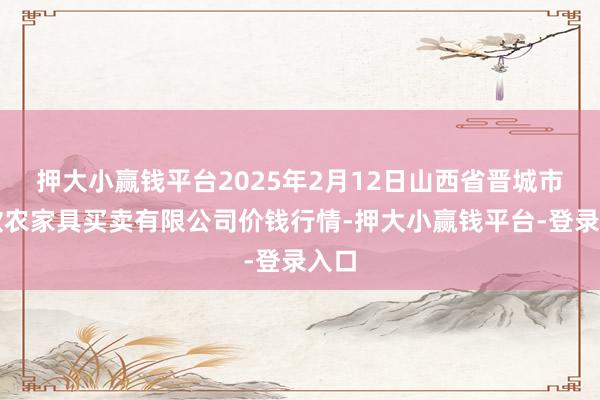 押大小赢钱平台2025年2月12日山西省晋城市绿欣农家具买卖有限公司价钱行情-押大小赢钱平台-登录入口