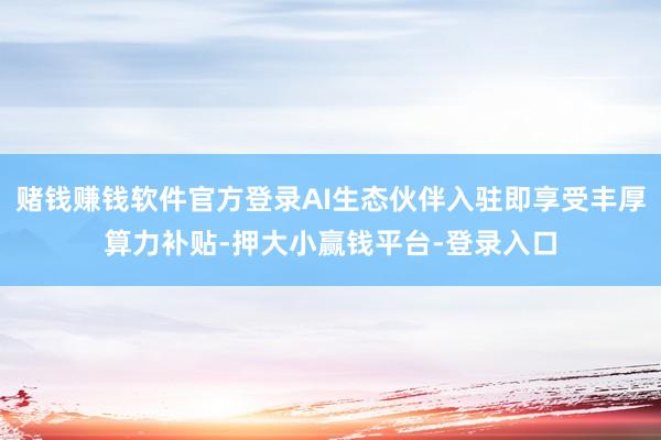 赌钱赚钱软件官方登录AI生态伙伴入驻即享受丰厚算力补贴-押大小赢钱平台-登录入口