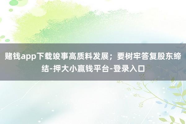 赌钱app下载竣事高质料发展；要树牢答复股东缔结-押大小赢钱平台-登录入口