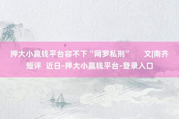 押大小赢钱平台容不下“网罗私刑”      文|南齐短评  近日-押大小赢钱平台-登录入口
