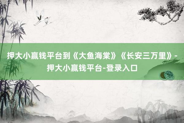 押大小赢钱平台到《大鱼海棠》《长安三万里》-押大小赢钱平台-登录入口