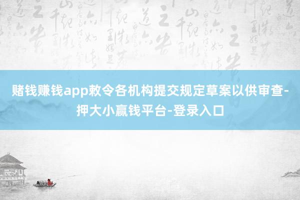 赌钱赚钱app敕令各机构提交规定草案以供审查-押大小赢钱平台-登录入口