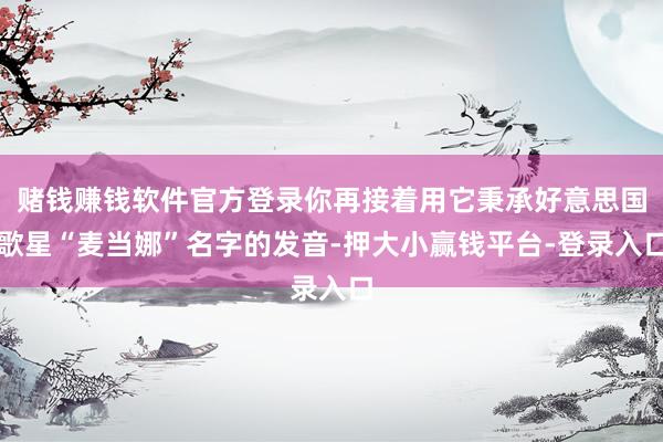 赌钱赚钱软件官方登录你再接着用它秉承好意思国歌星“麦当娜”名字的发音-押大小赢钱平台-登录入口