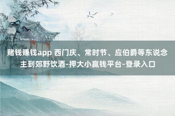 赌钱赚钱app 西门庆、常时节、应伯爵等东说念主到郊野饮酒-押大小赢钱平台-登录入口