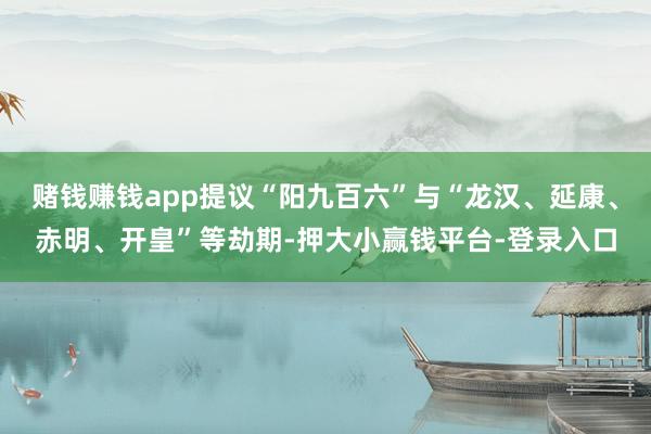 赌钱赚钱app提议“阳九百六”与“龙汉、延康、赤明、开皇”等劫期-押大小赢钱平台-登录入口