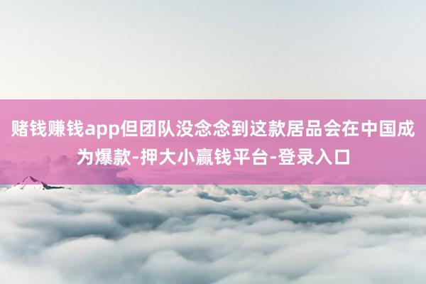 赌钱赚钱app但团队没念念到这款居品会在中国成为爆款-押大小赢钱平台-登录入口
