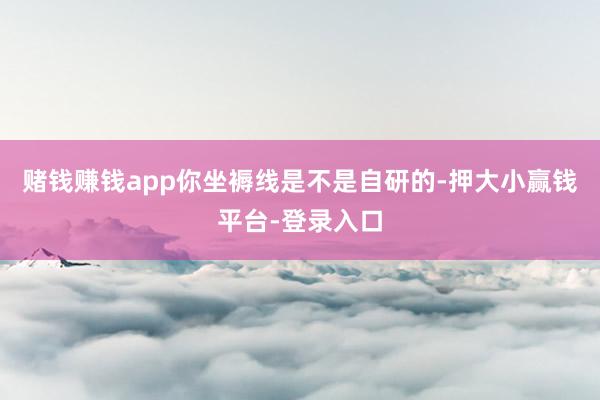 赌钱赚钱app你坐褥线是不是自研的-押大小赢钱平台-登录入口