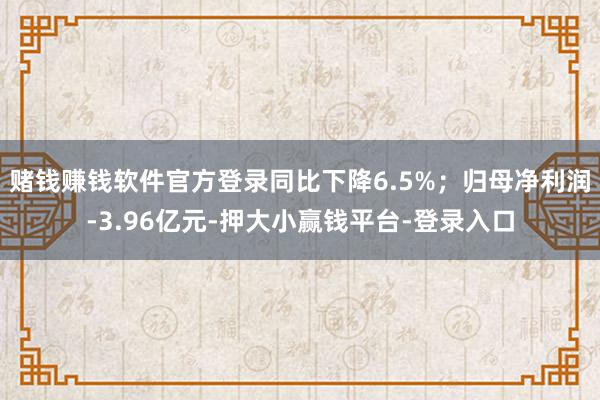 赌钱赚钱软件官方登录同比下降6.5%；归母净利润-3.96亿元-押大小赢钱平台-登录入口