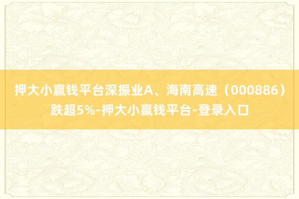 押大小赢钱平台深振业A、海南高速（000886）跌超5%-押大小赢钱平台-登录入口