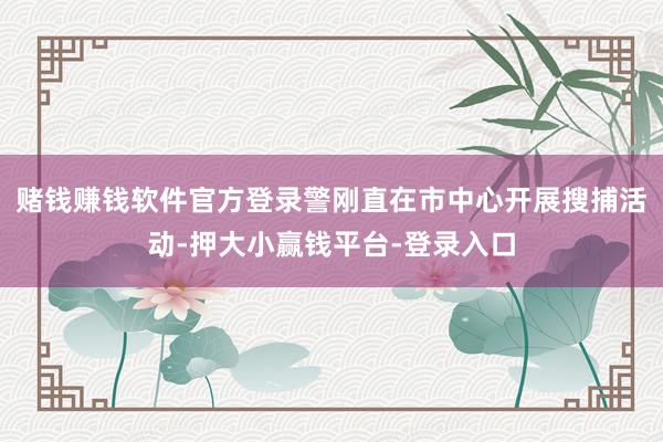 赌钱赚钱软件官方登录警刚直在市中心开展搜捕活动-押大小赢钱平台-登录入口
