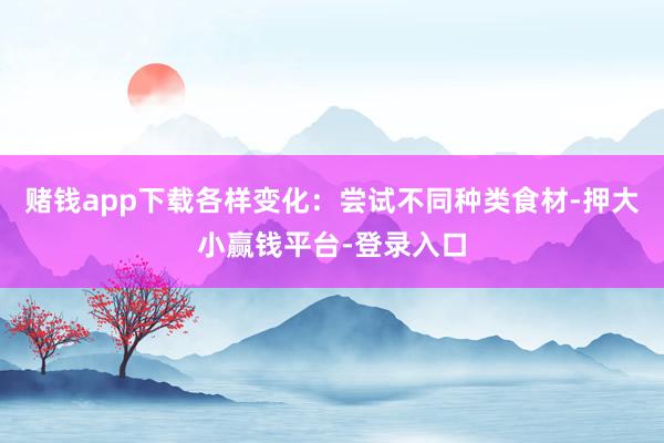 赌钱app下载各样变化：尝试不同种类食材-押大小赢钱平台-登录入口