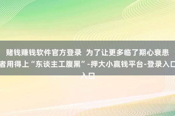 赌钱赚钱软件官方登录  为了让更多临了期心衰患者用得上“东谈主工腹黑”-押大小赢钱平台-登录入口