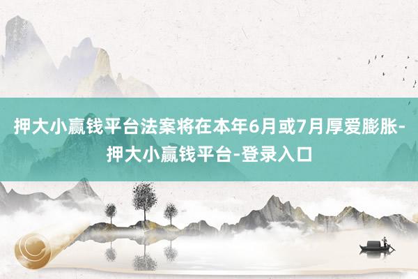押大小赢钱平台法案将在本年6月或7月厚爱膨胀-押大小赢钱平台-登录入口