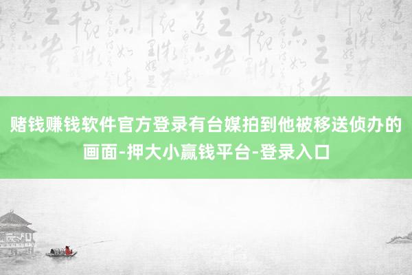 赌钱赚钱软件官方登录有台媒拍到他被移送侦办的画面-押大小赢钱平台-登录入口