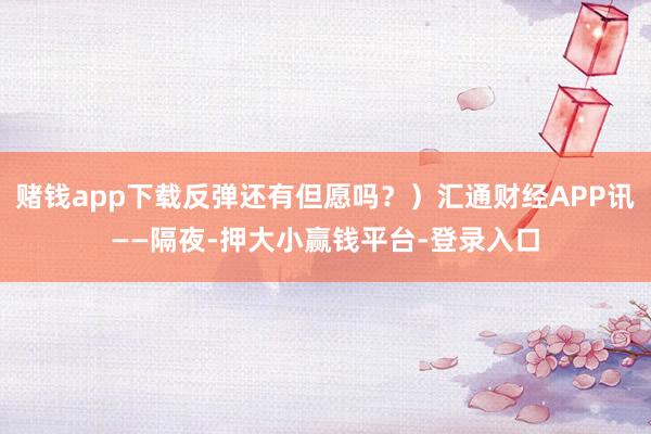 赌钱app下载反弹还有但愿吗？）汇通财经APP讯——隔夜-押大小赢钱平台-登录入口
