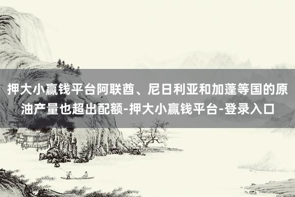 押大小赢钱平台阿联酋、尼日利亚和加蓬等国的原油产量也超出配额-押大小赢钱平台-登录入口