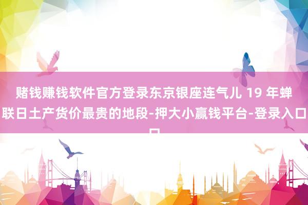 赌钱赚钱软件官方登录东京银座连气儿 19 年蝉联日土产货价最贵的地段-押大小赢钱平台-登录入口