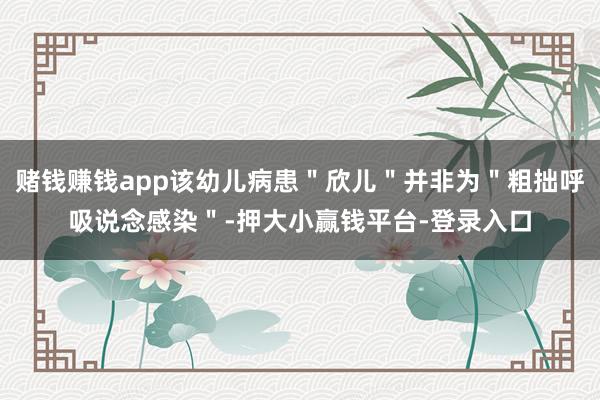 赌钱赚钱app该幼儿病患＂欣儿＂并非为＂粗拙呼吸说念感染＂-押大小赢钱平台-登录入口