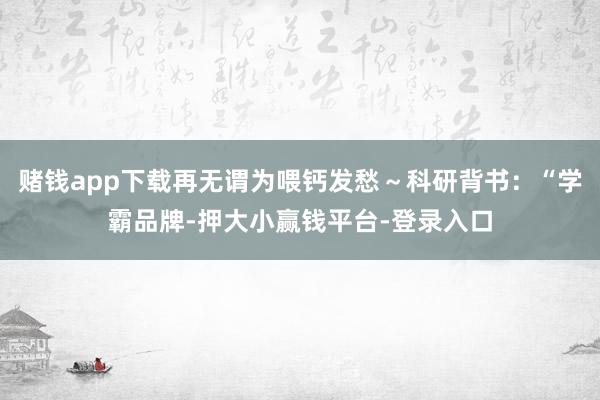 赌钱app下载再无谓为喂钙发愁～科研背书：“学霸品牌-押大小赢钱平台-登录入口