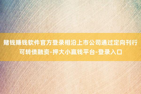 赌钱赚钱软件官方登录相沿上市公司通过定向刊行可转债融资-押大小赢钱平台-登录入口