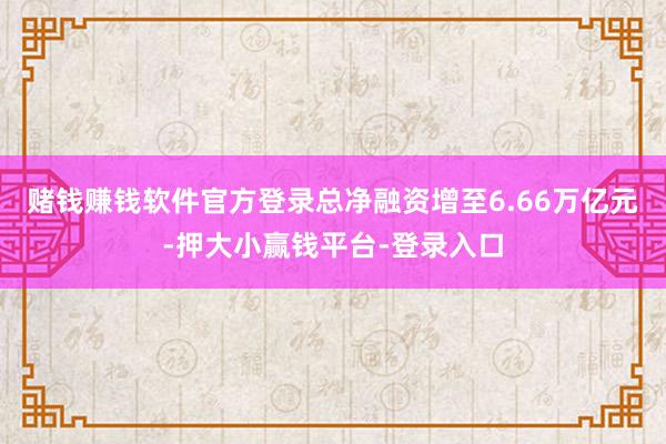 赌钱赚钱软件官方登录总净融资增至6.66万亿元-押大小赢钱平台-登录入口