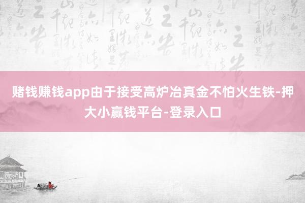 赌钱赚钱app由于接受高炉冶真金不怕火生铁-押大小赢钱平台-登录入口