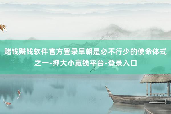 赌钱赚钱软件官方登录早朝是必不行少的使命体式之一-押大小赢钱平台-登录入口